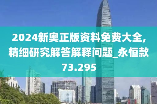 2024新奥正版资料免费大全,精细研究解答解释问题_永恒款73.295
