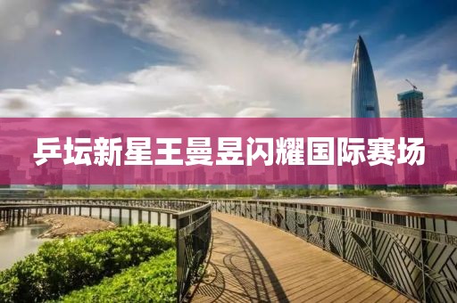 乒坛新星王曼昱闪耀国际赛场