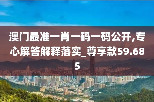 澳门最准一肖一码一码公开,专心解答解释落实_尊享款59.685