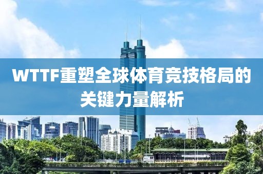 WTTF重塑全球体育竞技格局的关键力量解析