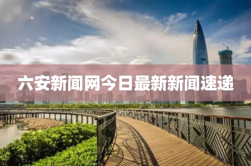 六安新闻网今日最新新闻速递