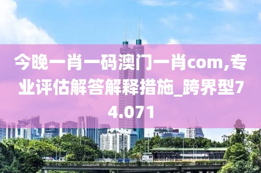 今晚一肖一码澳门一肖com,专业评估解答解释措施_跨界型74.071