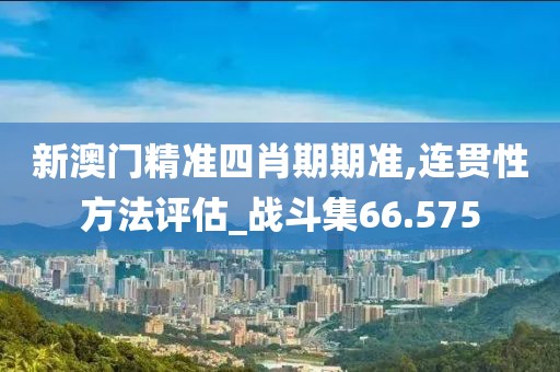 新澳门精准四肖期期准,连贯性方法评估_战斗集66.575