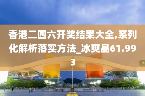 香港二四六开奖结果大全,系列化解析落实方法_冰爽品61.993