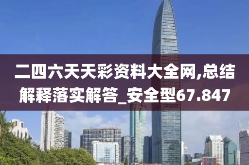 二四六天天彩资料大全网,总结解释落实解答_安全型67.847