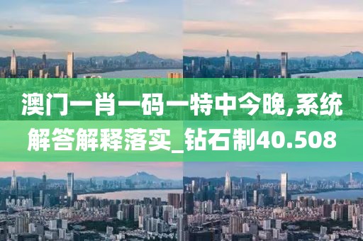 澳门一肖一码一特中今晚,系统解答解释落实_钻石制40.508