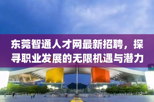 东莞智通人才网最新招聘，探寻职业发展的无限机遇与潜力