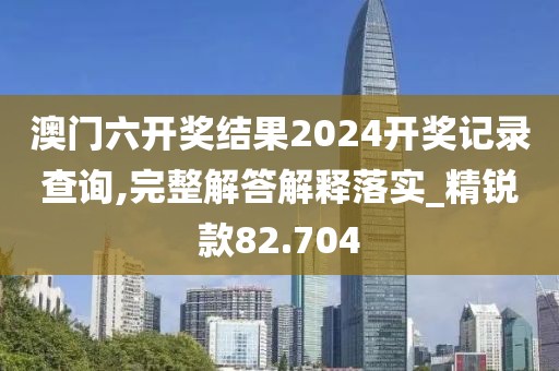 澳门六开奖结果2024开奖记录查询,完整解答解释落实_精锐款82.704