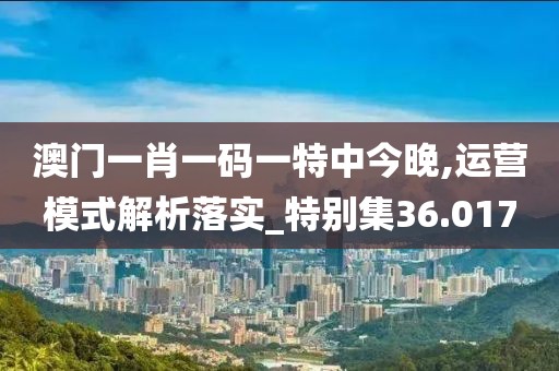 澳门一肖一码一特中今晚,运营模式解析落实_特别集36.017