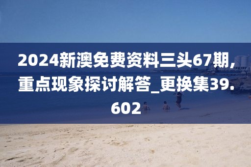 2024新澳免费资料三头67期,重点现象探讨解答_更换集39.602