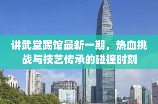讲武堂踢馆最新一期，热血挑战与技艺传承的碰撞时刻