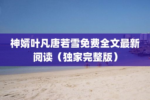 神婿叶凡唐若雪免费全文最新阅读（独家完整版）