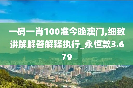 一码一肖100准今晚澳门,细致讲解解答解释执行_永恒款3.679