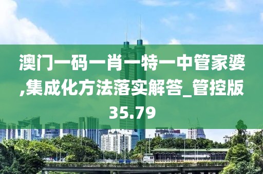 澳门一码一肖一特一中管家婆,集成化方法落实解答_管控版35.79