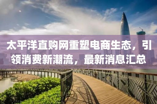 太平洋直购网重塑电商生态，引领消费新潮流，最新消息汇总