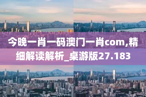 今晚一肖一码澳门一肖com,精细解读解析_桌游版27.183