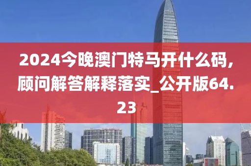 2024今晚澳门特马开什么码,顾问解答解释落实_公开版64.23