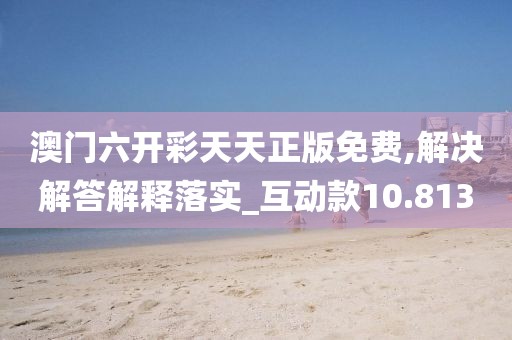 澳门六开彩天天正版免费,解决解答解释落实_互动款10.813