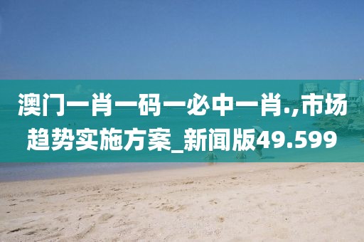 澳门一肖一码一必中一肖.,市场趋势实施方案_新闻版49.599
