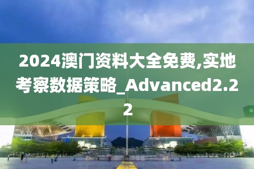 2024澳门资料大全免费,实地考察数据策略_Advanced2.22