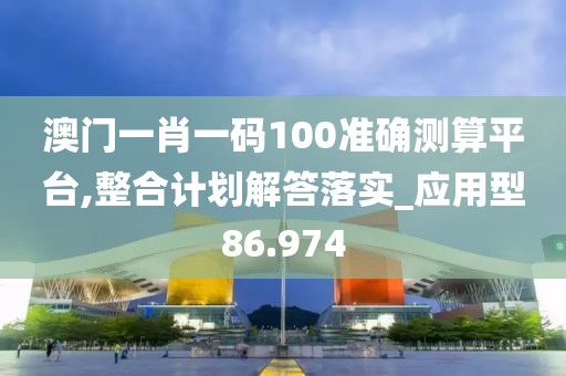 澳门一肖一码100准确测算平台,整合计划解答落实_应用型86.974