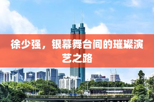 徐少强，银幕舞台间的璀璨演艺之路