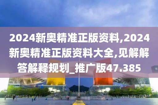 2024新奥精准正版资料,2024新奥精准正版资料大全,见解解答解释规划_推广版47.385