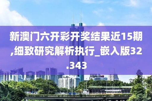 新澳门六开彩开奖结果近15期,细致研究解析执行_嵌入版32.343