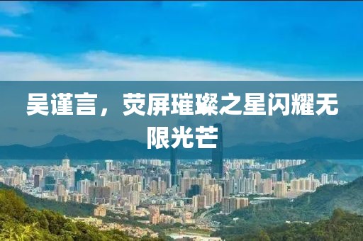 吴谨言，荧屏璀璨之星闪耀无限光芒