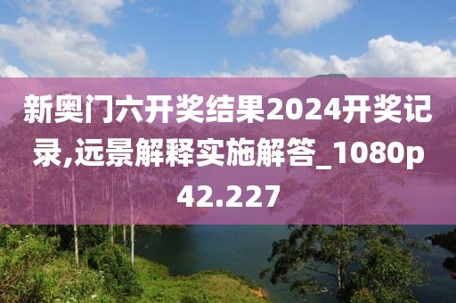 新奥门六开奖结果2024开奖记录,远景解释实施解答_1080p42.227