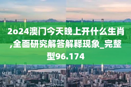 2o24澳门今天晚上开什么生肖,全面研究解答解释现象_完整型96.174