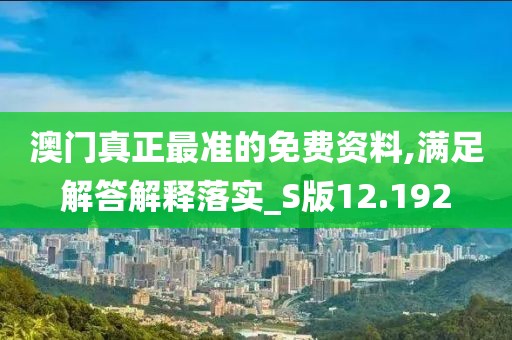 澳门真正最准的免费资料,满足解答解释落实_S版12.192