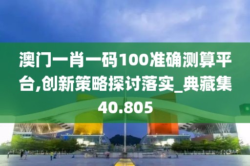 澳门一肖一码100准确测算平台,创新策略探讨落实_典藏集40.805