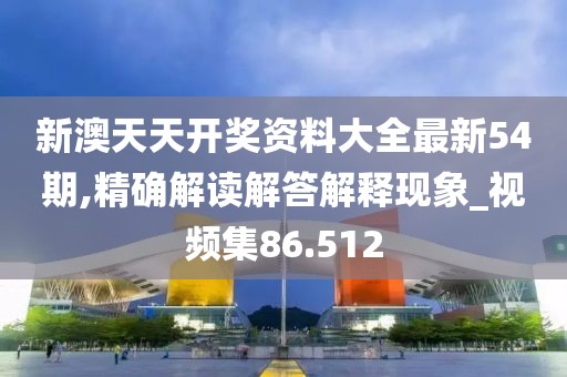 新澳天天开奖资料大全最新54期,精确解读解答解释现象_视频集86.512