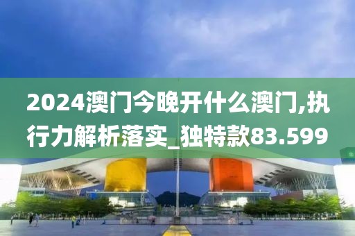 2024澳门今晚开什么澳门,执行力解析落实_独特款83.599