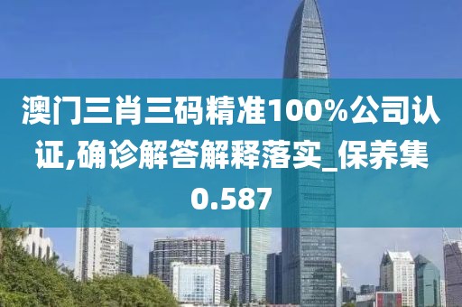 澳门三肖三码精准100%公司认证,确诊解答解释落实_保养集0.587