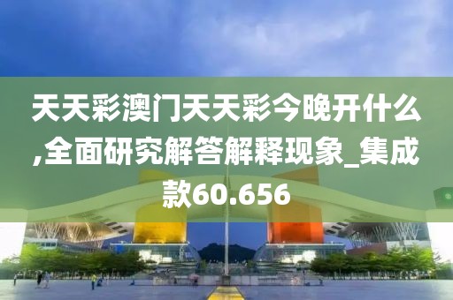 天天彩澳门天天彩今晚开什么,全面研究解答解释现象_集成款60.656