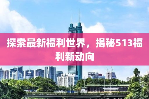 探索最新福利世界，揭秘513福利新动向