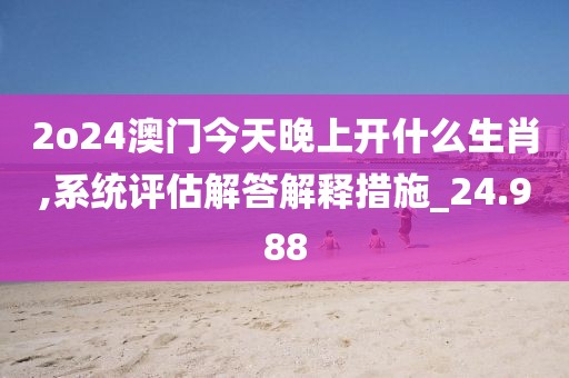 2o24澳门今天晚上开什么生肖,系统评估解答解释措施_24.988