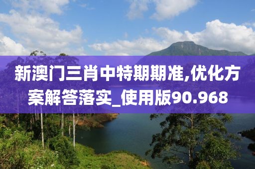 新澳门三肖中特期期准,优化方案解答落实_使用版90.968