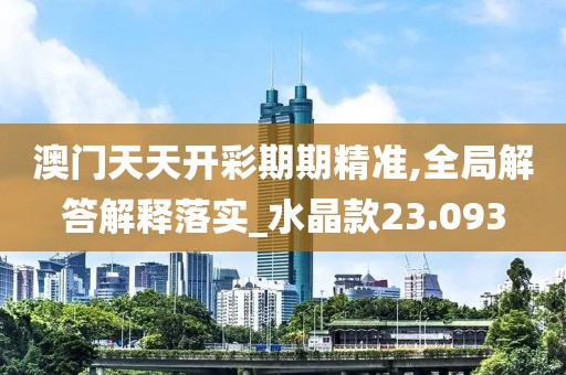 澳门天天开彩期期精准,全局解答解释落实_水晶款23.093
