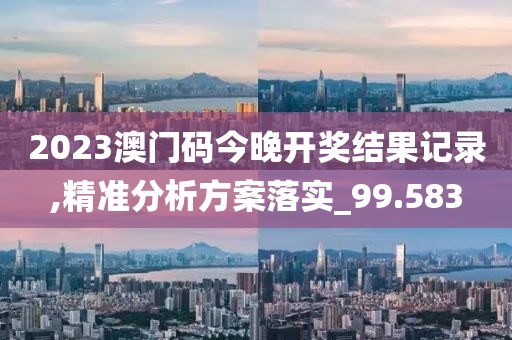 2023澳门码今晚开奖结果记录,精准分析方案落实_99.583