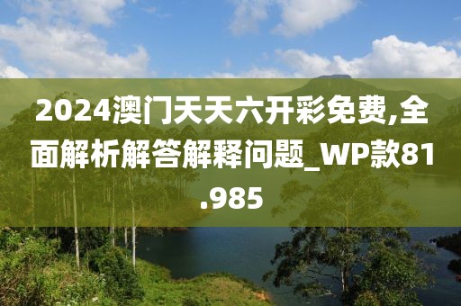 2024澳门天天六开彩免费,全面解析解答解释问题_WP款81.985