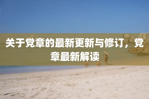 关于党章的最新更新与修订，党章最新解读