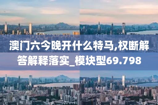 澳门六今晚开什么特马,权断解答解释落实_模块型69.798