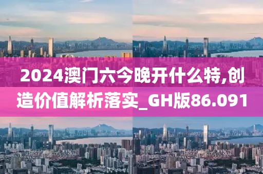 2024澳门六今晚开什么特,创造价值解析落实_GH版86.091