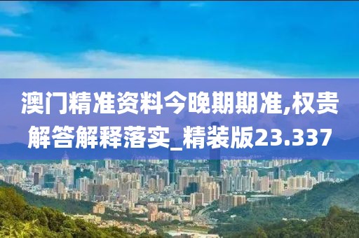 澳门精准资料今晚期期准,权贵解答解释落实_精装版23.337