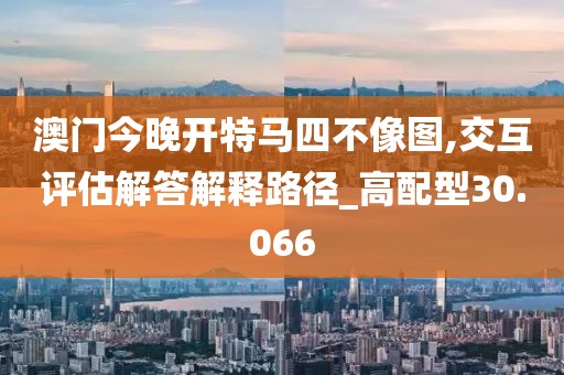澳门今晚开特马四不像图,交互评估解答解释路径_高配型30.066