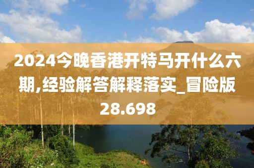 2024今晚香港开特马开什么六期,经验解答解释落实_冒险版28.698