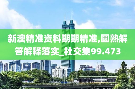 新澳精准资料期期精准,圆熟解答解释落实_社交集99.473
